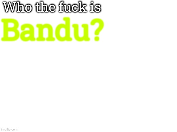 Who the fuck is Bandu? | made w/ Imgflip meme maker