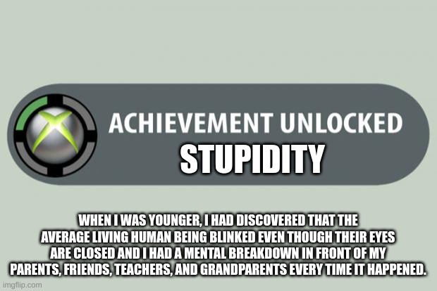 Bro..Why was I like this? | STUPIDITY; WHEN I WAS YOUNGER, I HAD DISCOVERED THAT THE AVERAGE LIVING HUMAN BEING BLINKED EVEN THOUGH THEIR EYES ARE CLOSED AND I HAD A MENTAL BREAKDOWN IN FRONT OF MY PARENTS, FRIENDS, TEACHERS, AND GRANDPARENTS EVERY TIME IT HAPPENED. | image tagged in achievement unlocked | made w/ Imgflip meme maker