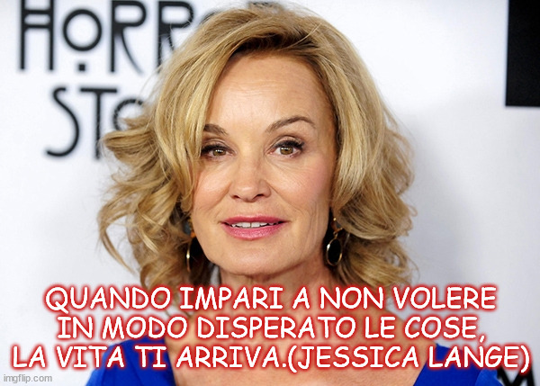 QUANDO IMPARI A NON VOLERE IN MODO DISPERATO LE COSE, LA VITA TI ARRIVA.(JESSICA LANGE) | made w/ Imgflip meme maker