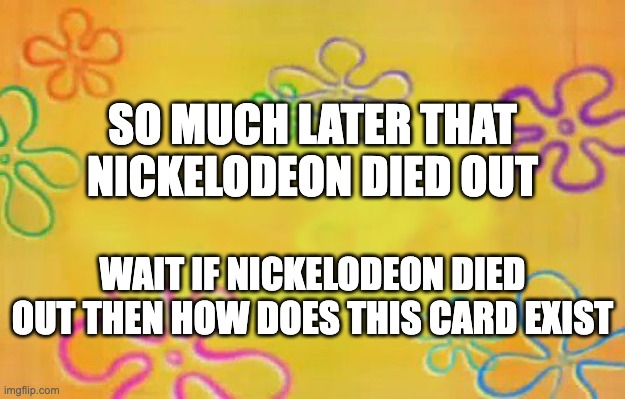 i dont know what title im gonna name this | SO MUCH LATER THAT NICKELODEON DIED OUT; WAIT IF NICKELODEON DIED OUT THEN HOW DOES THIS CARD EXIST | image tagged in spongebob time card background | made w/ Imgflip meme maker