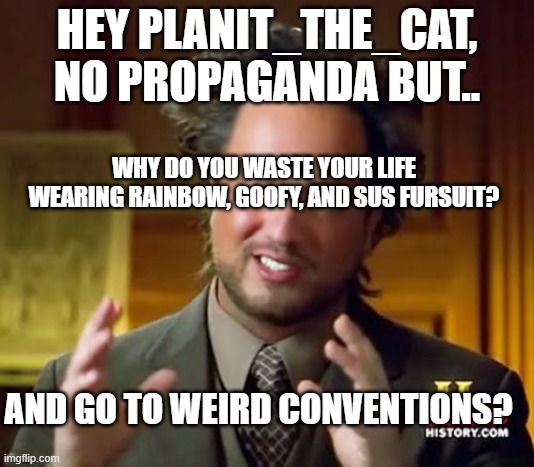 dis question | HEY PLANIT_THE_CAT, NO PROPAGANDA BUT.. WHY DO YOU WASTE YOUR LIFE WEARING RAINBOW, GOOFY, AND SUS FURSUIT? AND GO TO WEIRD CONVENTIONS? | image tagged in memes,ancient aliens,anti furry,furry | made w/ Imgflip meme maker