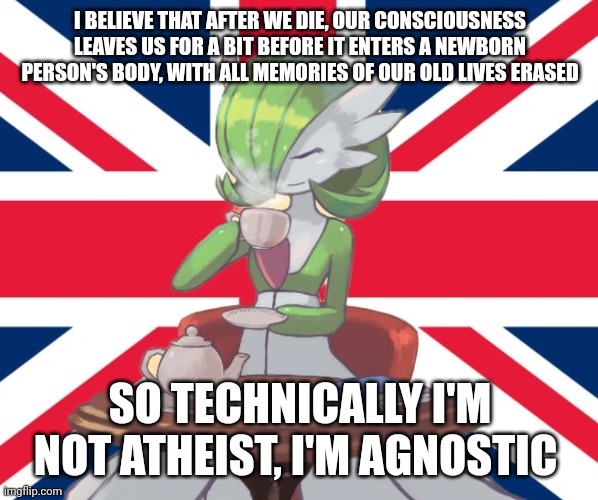 E | I BELIEVE THAT AFTER WE DIE, OUR CONSCIOUSNESS LEAVES US FOR A BIT BEFORE IT ENTERS A NEWBORN PERSON'S BODY, WITH ALL MEMORIES OF OUR OLD LIVES ERASED; SO TECHNICALLY I'M NOT ATHEIST, I'M AGNOSTIC | image tagged in gardi the bri'ish | made w/ Imgflip meme maker