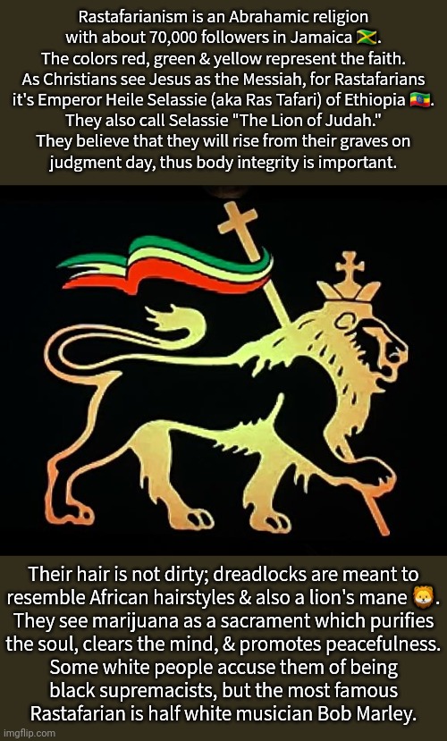 Their name for God is Jah. | Rastafarianism is an Abrahamic religion with about 70,000 followers in Jamaica 🇯🇲.
The colors red, green & yellow represent the faith.
As Christians see Jesus as the Messiah, for Rastafarians
it's Emperor Heile Selassie (aka Ras Tafari) of Ethiopia 🇪🇹.
They also call Selassie "The Lion of Judah."
They believe that they will rise from their graves on
judgment day, thus body integrity is important. Their hair is not dirty; dreadlocks are meant to
resemble African hairstyles & also a lion's mane 🦁.
They see marijuana as a sacrament which purifies
the soul, clears the mind, & promotes peacefulness.
Some white people accuse them of being
black supremacists, but the most famous
Rastafarian is half white musician Bob Marley. | image tagged in rastafarlion,island,faith,history | made w/ Imgflip meme maker