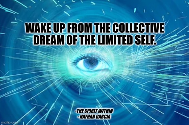 WAKE UP FROM THE COLLECTIVE DREAM OF THE LIMITED SELF. -THE SPIRIT WITHIN
- NATHAN GARCIA | image tagged in spirit | made w/ Imgflip meme maker