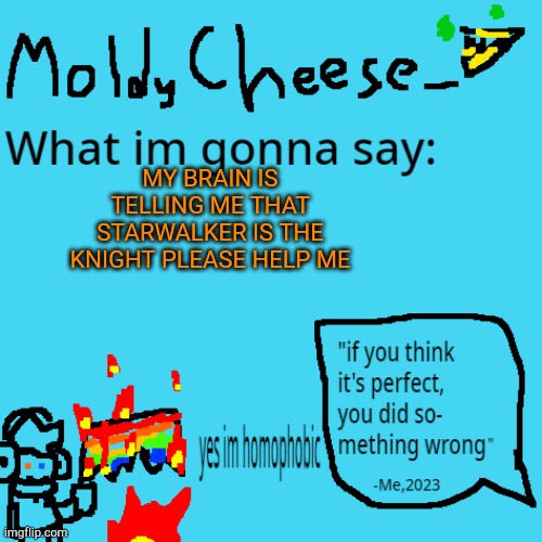 PLEASE | MY BRAIN IS TELLING ME THAT STARWALKER IS THE KNIGHT PLEASE HELP ME | image tagged in moldycheese announcement template | made w/ Imgflip meme maker