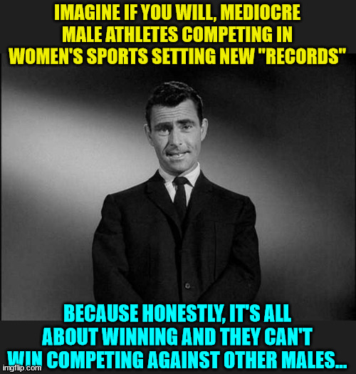 It's not about identity, it's about using unfair advantages to win... | IMAGINE IF YOU WILL, MEDIOCRE MALE ATHLETES COMPETING IN WOMEN'S SPORTS SETTING NEW "RECORDS"; BECAUSE HONESTLY, IT'S ALL ABOUT WINNING AND THEY CAN'T WIN COMPETING AGAINST OTHER MALES... | image tagged in rod serling twilight zone,men cheating | made w/ Imgflip meme maker