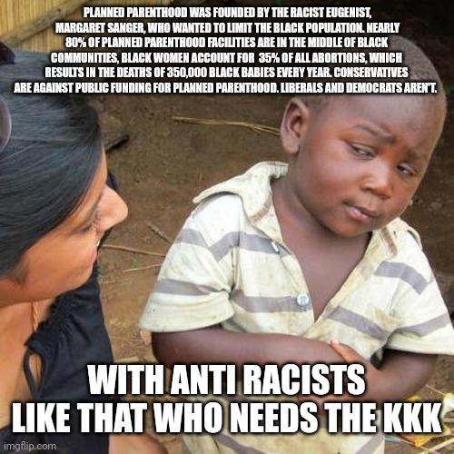 Third World Skeptical Kid | PLANNED PARENTHOOD WAS FOUNDED BY THE RACIST EUGENIST,  MARGARET SANGER, WHO WANTED TO LIMIT THE BLACK POPULATION. NEARLY 80% OF PLANNED PARENTHOOD FACILITIES ARE IN THE MIDDLE OF BLACK COMMUNITIES, BLACK WOMEN ACCOUNT FOR  35% OF ALL ABORTIONS, WHICH RESULTS IN THE DEATHS OF 350,000 BLACK BABIES EVERY YEAR. CONSERVATIVES ARE AGAINST PUBLIC FUNDING FOR PLANNED PARENTHOOD. LIBERALS AND DEMOCRATS AREN'T. WITH ANTI RACISTS LIKE THAT WHO NEEDS THE KKK | image tagged in memes,third world skeptical kid | made w/ Imgflip meme maker