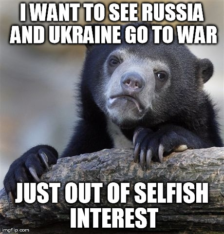 Confession Bear | I WANT TO SEE RUSSIA AND UKRAINE GO TO WAR JUST OUT OF SELFISH INTEREST | image tagged in memes,confession bear,AdviceAnimals | made w/ Imgflip meme maker