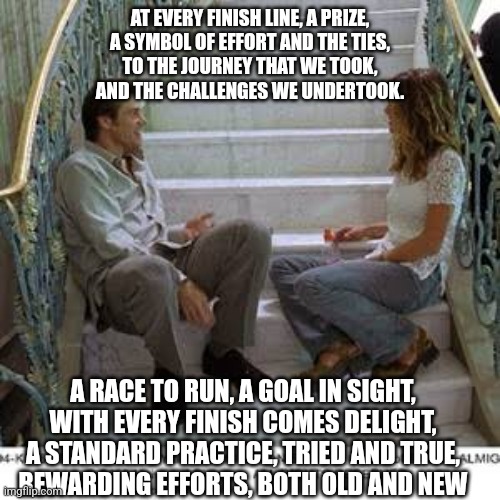 AT EVERY FINISH LINE, A PRIZE,
A SYMBOL OF EFFORT AND THE TIES,
TO THE JOURNEY THAT WE TOOK,
AND THE CHALLENGES WE UNDERTOOK. A RACE TO RUN, A GOAL IN SIGHT,
WITH EVERY FINISH COMES DELIGHT,
A STANDARD PRACTICE, TRIED AND TRUE,
REWARDING EFFORTS, BOTH OLD AND NEW | made w/ Imgflip meme maker