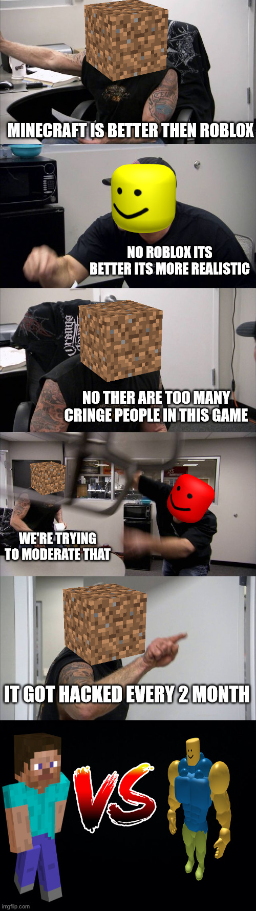 Roblox vs Minecraft | MINECRAFT IS BETTER THEN ROBLOX; NO ROBLOX ITS BETTER ITS MORE REALISTIC; NO THER ARE TOO MANY CRINGE PEOPLE IN THIS GAME; WE'RE TRYING TO MODERATE THAT; IT GOT HACKED EVERY 2 MONTH | image tagged in memes,american chopper argument,black background,roblox,minecraft steve,versus | made w/ Imgflip meme maker