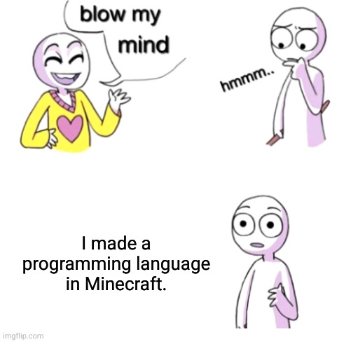 Blow my mind | I made a programming language in Minecraft. youtu.be/BHwZhAAUCIw
IT NEEDS TO GET TO 1K VIEWS BECAUSE IT NEEDS TO!!!!!!!!!!!!!!!!!!!!!! 😡😡😡 | image tagged in blow my mind | made w/ Imgflip meme maker