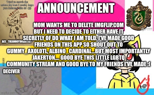 Ig this is good bye | MOM WANTS ME TO DELETE IMGFLIP.COM BUT I NEED TO DECIDE TO EITHER HAVE IT SECRETLY OF DO WHAT I AM TOLD. I'VE MADE GOOD FRIENDS ON THIS APP SO SHOUT OUT TO GUMMY_AXOLOTL, ALBINO_CARDINAL...BUT MOST IMPORTANTLY JAKERTON.... GOOD BYE THIS LITTLE LGBTQ COMMUNITY STREAM AND GOOD BYE TO MY FRIENDS I'VE MADE :( | image tagged in announcement template,good bye,miss you,sad,parenting,quitting | made w/ Imgflip meme maker