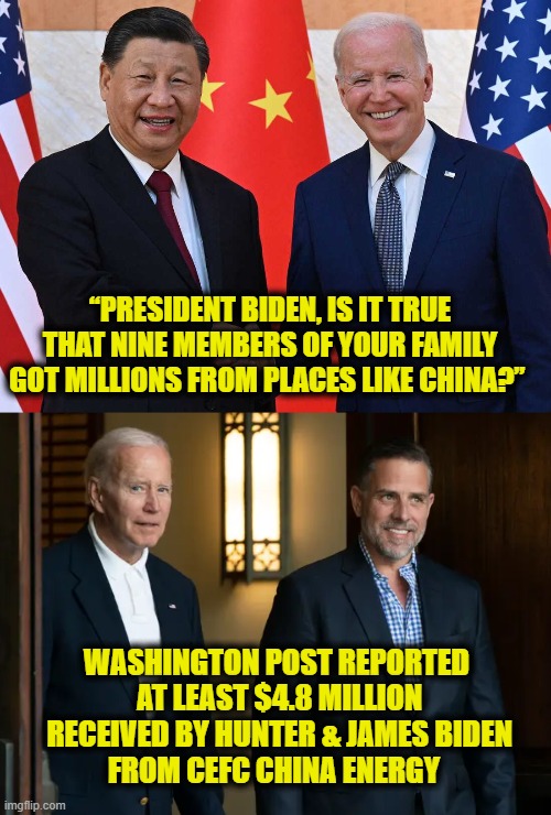 Riding the Gravy Train | “PRESIDENT BIDEN, IS IT TRUE THAT NINE MEMBERS OF YOUR FAMILY GOT MILLIONS FROM PLACES LIKE CHINA?”; WASHINGTON POST REPORTED
 AT LEAST $4.8 MILLION
 RECEIVED BY HUNTER & JAMES BIDEN
FROM CEFC CHINA ENERGY | image tagged in biden | made w/ Imgflip meme maker