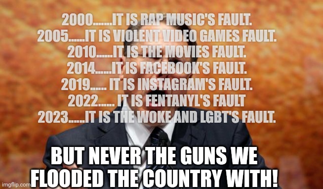 Ma freedumb | 2000.......IT IS RAP MUSIC'S FAULT.
2005......IT IS VIOLENT VIDEO GAMES FAULT.
2010......IT IS THE MOVIES FAULT.
2014......IT IS FACEBOOK'S FAULT.
2019...... IT IS INSTAGRAM'S FAULT.
2022...... IT IS FENTANYL'S FAULT
2023......IT IS THE WOKE AND LGBT'S FAULT. BUT NEVER THE GUNS WE FLOODED THE COUNTRY WITH! | image tagged in conservative,republican,democrat,liberal,gun control,gun | made w/ Imgflip meme maker
