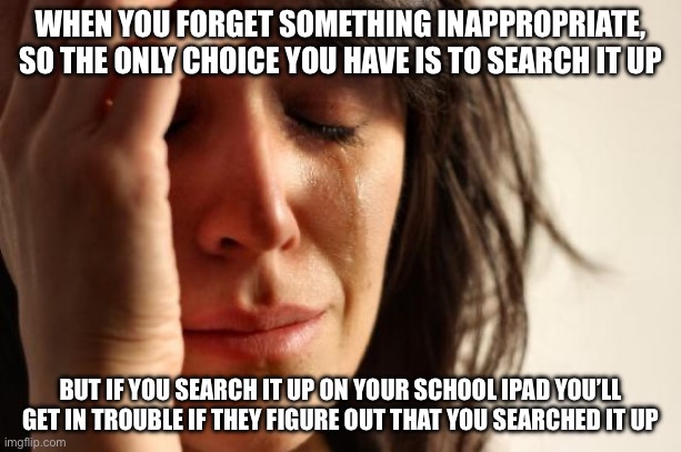 First World Problems | WHEN YOU FORGET SOMETHING INAPPROPRIATE, SO THE ONLY CHOICE YOU HAVE IS TO SEARCH IT UP; BUT IF YOU SEARCH IT UP ON YOUR SCHOOL IPAD YOU’LL GET IN TROUBLE IF THEY FIGURE OUT THAT YOU SEARCHED IT UP | image tagged in memes,first world problems | made w/ Imgflip meme maker