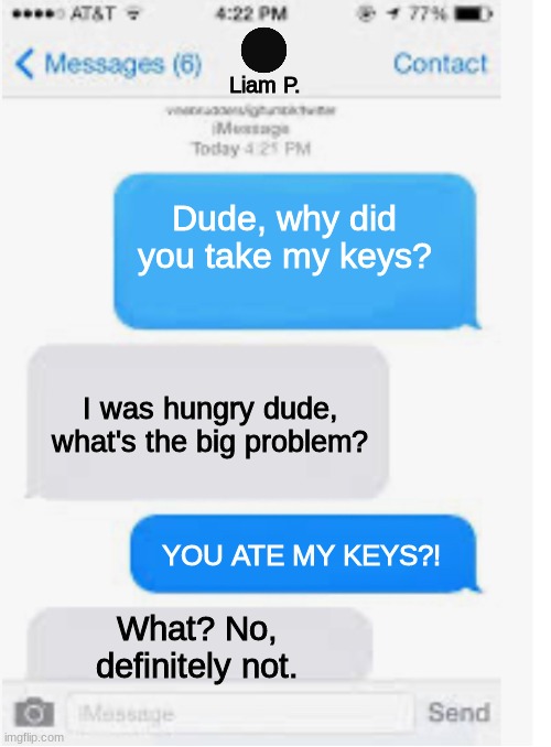 Liam eats Bryce's keys. | Liam P. Dude, why did you take my keys? I was hungry dude, what's the big problem? YOU ATE MY KEYS?! What? No, definitely not. | image tagged in blank text conversation,hfjone,meme,funny | made w/ Imgflip meme maker