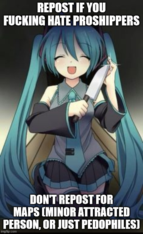 a proshipper is someone who ships something controversial like incest, pedophilia, zoophilia, the list goes on | REPOST IF YOU FUCKING HATE PROSHIPPERS; DON'T REPOST FOR MAPS (MINOR ATTRACTED PERSON, OR JUST PEDOPHILES) | image tagged in knifu hatsune miku | made w/ Imgflip meme maker