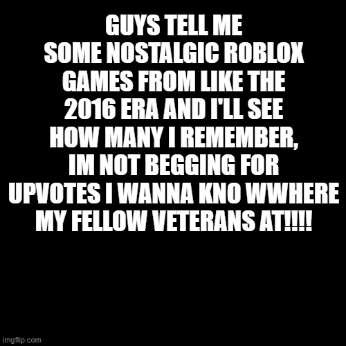 please do it i am bored | GUYS TELL ME SOME NOSTALGIC ROBLOX GAMES FROM LIKE THE 2016 ERA AND I'LL SEE HOW MANY I REMEMBER, IM NOT BEGGING FOR UPVOTES I WANNA KNO WWHERE MY FELLOW VETERANS AT!!!! | image tagged in memes,blank transparent square | made w/ Imgflip meme maker