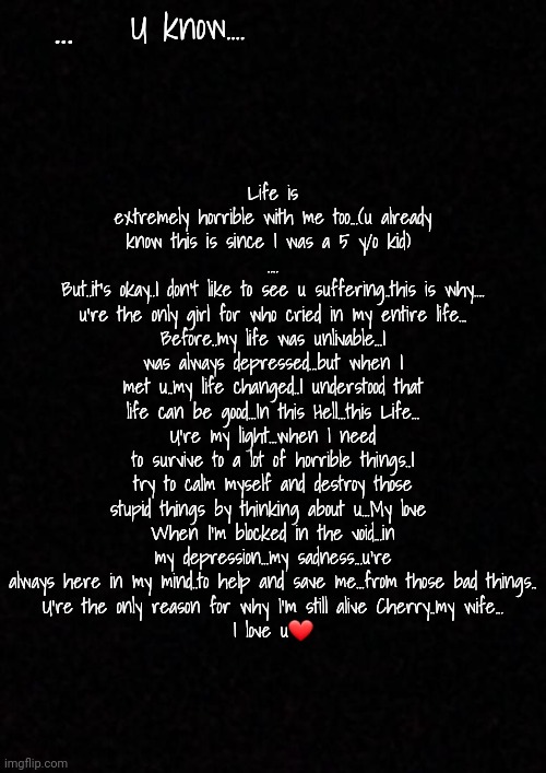 *for who I cried....(sorry..when I'm mad...I have somes difficulties to write) | ... U know.... Life is extremely horrible with me too...(u already know this is since I was a 5 y/o kid) 
....
But..it's okay..I don't like to see u suffering..this is why....
u're the only girl for who cried in my entire life...
Before..my life was unlivable...I was always depressed...but when I met u..my life changed..I understood that life can be good...In this Hell...this Life...
U're my light...when I need to survive to a lot of horrible things..I try to calm myself and destroy those stupid things by thinking about u...My love 
When I'm blocked in the void...in my depression...my sadness...u're always here in my mind..to help and save me...from those bad things..
U're the only reason for why I'm still alive Cherry..my wife...
I love u❤ | image tagged in blank | made w/ Imgflip meme maker