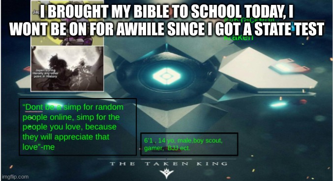 kraken destiny temp | I BROUGHT MY BIBLE TO SCHOOL TODAY, I WONT BE ON FOR AWHILE SINCE I GOT A STATE TEST | image tagged in kraken destiny temp | made w/ Imgflip meme maker