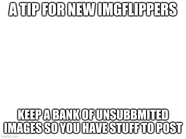 New users look! | A TIP FOR NEW IMGFLIPPERS; KEEP A BANK OF UNSUBBMITED IMAGES SO YOU HAVE STUFF TO POST | image tagged in tips,imgflip users | made w/ Imgflip meme maker