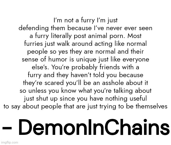 OK guys new copypasta | I’m not a furry I’m just defending them because I’ve never ever seen a furry literally post animal porn. Most furries just walk around acting like normal people so yes they are normal and their sense of humor is unique just like everyone else’s. You’re probably friends with a furry and they haven’t told you because they’re scared you’ll be an asshole about it so unless you know what you’re talking about just shut up since you have nothing useful to say about people that are just trying to be themselves; - DemonInChains | made w/ Imgflip meme maker