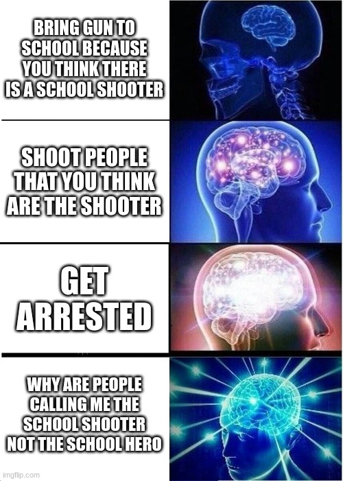 Expanding Brain | BRING GUN TO SCHOOL BECAUSE YOU THINK THERE IS A SCHOOL SHOOTER; SHOOT PEOPLE THAT YOU THINK ARE THE SHOOTER; GET ARRESTED; WHY ARE PEOPLE CALLING ME THE SCHOOL SHOOTER NOT THE SCHOOL HERO | image tagged in memes,expanding brain | made w/ Imgflip meme maker