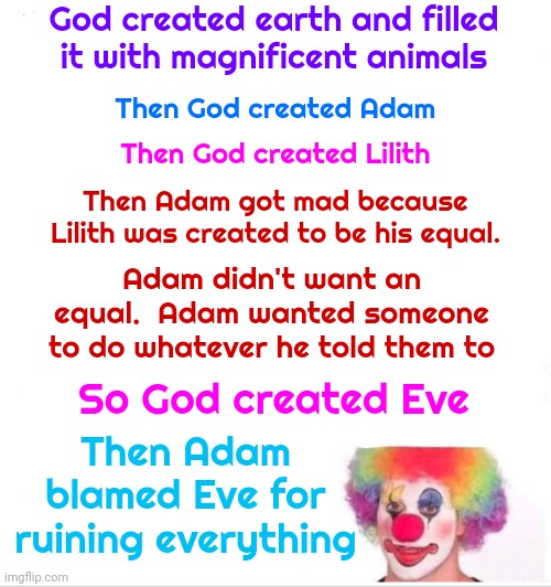 Perspective | God created earth and filled it with magnificent animals; Then God created Adam; Then God created Lilith; Then Adam got mad because Lilith was created to be his equal. Adam didn't want an equal.  Adam wanted someone to do whatever he told them to; Then Adam blamed Eve for ruining everything; So God created Eve | image tagged in memes,clown applying makeup,religion,true story,perspective,eve and adam | made w/ Imgflip meme maker