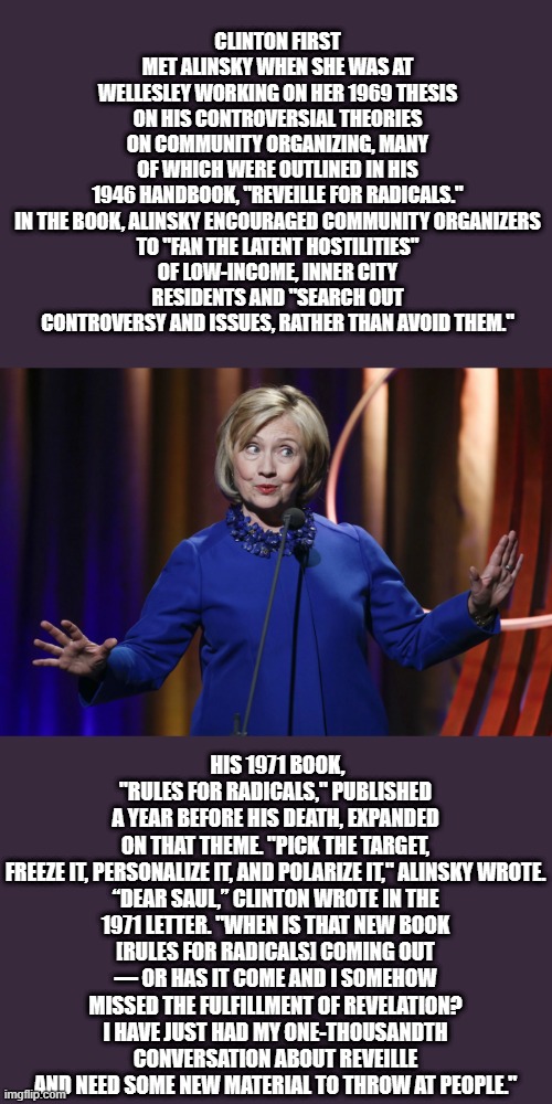 WAKE UP.. | CLINTON FIRST MET ALINSKY WHEN SHE WAS AT WELLESLEY WORKING ON HER 1969 THESIS ON HIS CONTROVERSIAL THEORIES ON COMMUNITY ORGANIZING, MANY OF WHICH WERE OUTLINED IN HIS 1946 HANDBOOK, "REVEILLE FOR RADICALS."

IN THE BOOK, ALINSKY ENCOURAGED COMMUNITY ORGANIZERS TO "FAN THE LATENT HOSTILITIES" OF LOW-INCOME, INNER CITY RESIDENTS AND "SEARCH OUT CONTROVERSY AND ISSUES, RATHER THAN AVOID THEM."; HIS 1971 BOOK, "RULES FOR RADICALS," PUBLISHED A YEAR BEFORE HIS DEATH, EXPANDED ON THAT THEME. "PICK THE TARGET, FREEZE IT, PERSONALIZE IT, AND POLARIZE IT," ALINSKY WROTE.

“DEAR SAUL,” CLINTON WROTE IN THE 1971 LETTER. "WHEN IS THAT NEW BOOK [RULES FOR RADICALS] COMING OUT — OR HAS IT COME AND I SOMEHOW MISSED THE FULFILLMENT OF REVELATION? I HAVE JUST HAD MY ONE-THOUSANDTH CONVERSATION ABOUT REVEILLE AND NEED SOME NEW MATERIAL TO THROW AT PEOPLE." | image tagged in democrats,nwo | made w/ Imgflip meme maker