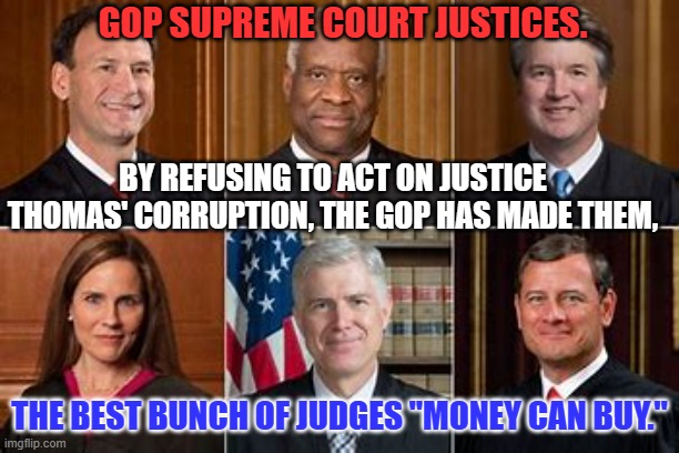 To each, his own spittle tastes sweet. | GOP SUPREME COURT JUSTICES. BY REFUSING TO ACT ON JUSTICE THOMAS' CORRUPTION, THE GOP HAS MADE THEM, THE BEST BUNCH OF JUDGES "MONEY CAN BUY." | image tagged in politics | made w/ Imgflip meme maker