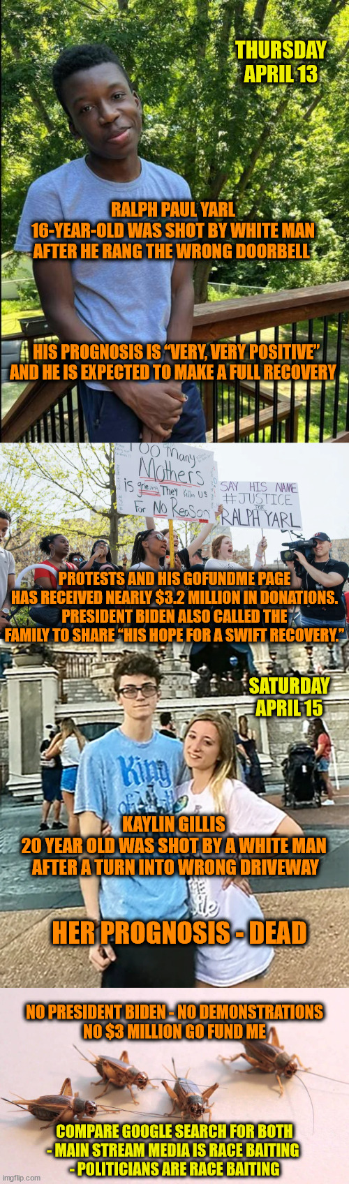 Racism, Opportunistic Media and Democrats | THURSDAY APRIL 13; RALPH PAUL YARL
16-YEAR-OLD WAS SHOT BY WHITE MAN
AFTER HE RANG THE WRONG DOORBELL; HIS PROGNOSIS IS “VERY, VERY POSITIVE” AND HE IS EXPECTED TO MAKE A FULL RECOVERY; PROTESTS AND HIS GOFUNDME PAGE HAS RECEIVED NEARLY $3.2 MILLION IN DONATIONS. PRESIDENT BIDEN ALSO CALLED THE FAMILY TO SHARE “HIS HOPE FOR A SWIFT RECOVERY.”; SATURDAY
APRIL 15; KAYLIN GILLIS 
20 YEAR OLD WAS SHOT BY A WHITE MAN 
AFTER A TURN INTO WRONG DRIVEWAY; HER PROGNOSIS - DEAD; NO PRESIDENT BIDEN - NO DEMONSTRATIONS
NO $3 MILLION GO FUND ME; COMPARE GOOGLE SEARCH FOR BOTH
- MAIN STREAM MEDIA IS RACE BAITING 
- POLITICIANS ARE RACE BAITING | image tagged in racism,msm bias,democrats,joe biden | made w/ Imgflip meme maker