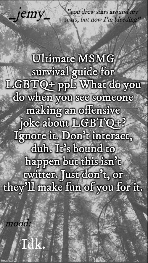 Jemy temp 3.3 | Ultimate MSMG survival guide for LGBTQ+ ppl: What do you do when you see someone making an offensive joke about LGBTQ+? Ignore it. Don't interact, duh. It's bound to happen but this isn't twitter. Just don't, or they'll make fun of you for it. Idk. | image tagged in jemy temp 3 3 | made w/ Imgflip meme maker