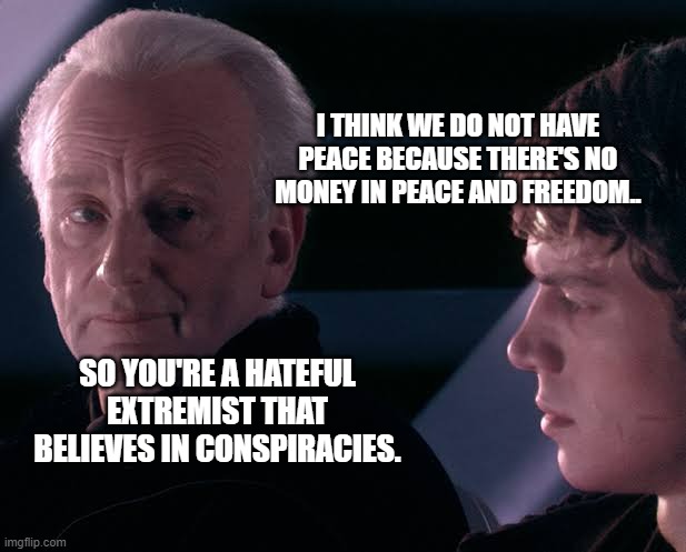 Did you hear the tragedy of Darth Plagueis the wise | I THINK WE DO NOT HAVE PEACE BECAUSE THERE'S NO MONEY IN PEACE AND FREEDOM.. SO YOU'RE A HATEFUL EXTREMIST THAT BELIEVES IN CONSPIRACIES. | image tagged in did you hear the tragedy of darth plagueis the wise | made w/ Imgflip meme maker