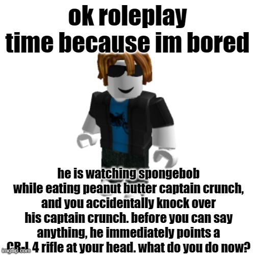 bah bah | ok roleplay time because im bored; he is watching spongebob while eating peanut butter captain crunch, and you accidentally knock over his captain crunch. before you can say anything, he immediately points a CR-L 4 rifle at your head. what do you do now? | made w/ Imgflip meme maker