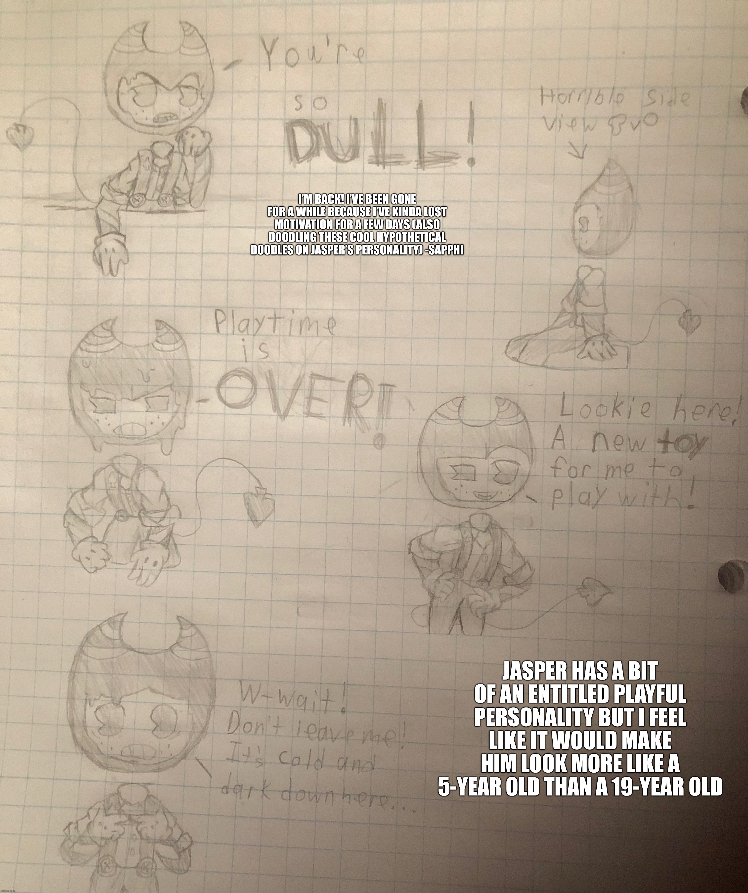 I dunno what do you guys think? -Sapphi | I’M BACK! I’VE BEEN GONE FOR A WHILE BECAUSE I’VE KINDA LOST MOTIVATION FOR A FEW DAYS (ALSO DOODLING THESE COOL HYPOTHETICAL DOODLES ON JASPER’S PERSONALITY) -SAPPHI; JASPER HAS A BIT OF AN ENTITLED PLAYFUL PERSONALITY BUT I FEEL LIKE IT WOULD MAKE HIM LOOK MORE LIKE A 5-YEAR OLD THAN A 19-YEAR OLD | made w/ Imgflip meme maker