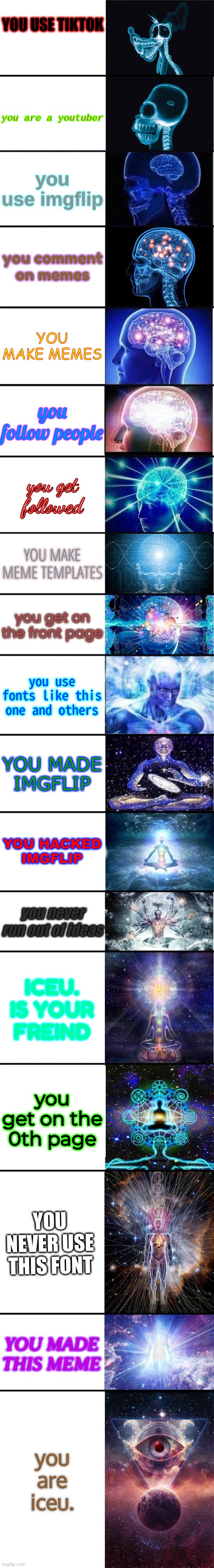 pls i took a long time | YOU USE TIKTOK; you are a youtuber; you use imgflip; you comment on memes; YOU MAKE MEMES; you follow people; you get followed; YOU MAKE MEME TEMPLATES; you get on the front page; you use fonts like this one and others; YOU MADE IMGFLIP; YOU HACKED IMGFLIP; you never run out of ideas; ICEU. IS YOUR FREIND; you get on the 0th page; YOU NEVER USE THIS FONT; YOU MADE THIS MEME; you are iceu. | image tagged in expanding brain 9001,pls,memes | made w/ Imgflip meme maker