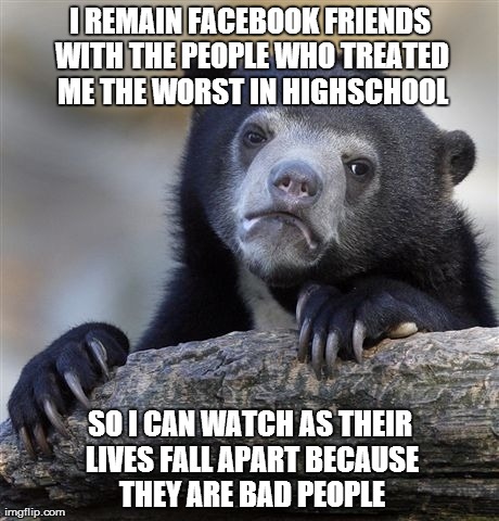 Confession Bear | I REMAIN FACEBOOK FRIENDS WITH THE PEOPLE WHO TREATED ME THE WORST IN HIGHSCHOOL SO I CAN WATCH AS THEIR LIVES FALL APART BECAUSE THEY ARE B | image tagged in memes,confession bear,AdviceAnimals | made w/ Imgflip meme maker