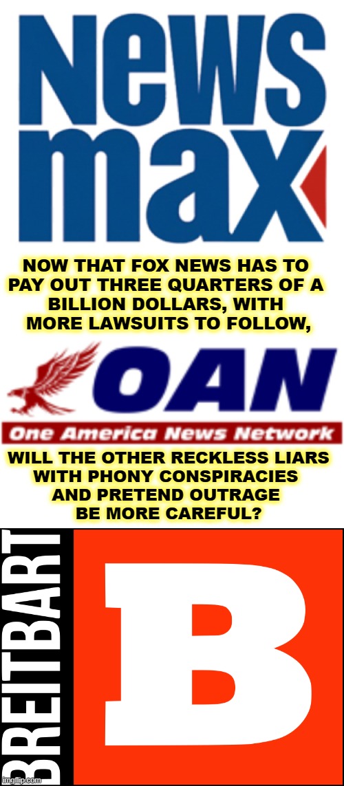 It turns out toxic rhetoric, unhinged commentary, and baldfaced lies can be expensive. | NOW THAT FOX NEWS HAS TO 
PAY OUT THREE QUARTERS OF A 
BILLION DOLLARS, WITH 
MORE LAWSUITS TO FOLLOW, WILL THE OTHER RECKLESS LIARS
WITH PHONY CONSPIRACIES 
AND PRETEND OUTRAGE 
BE MORE CAREFUL? | image tagged in conservative,right wing,liars,fox news,newsmax,oan | made w/ Imgflip meme maker
