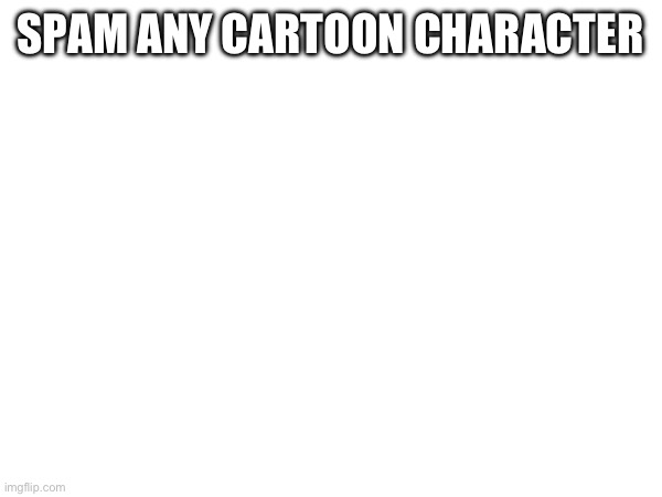 In comments | SPAM ANY CARTOON CHARACTER; (EXCEPT OONA) | made w/ Imgflip meme maker