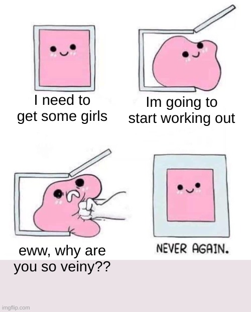 Ill just do a different form | I need to get some girls; Im going to start working out; eww, why are you so veiny?? | image tagged in never again,funny,memes,never gonna give you up | made w/ Imgflip meme maker