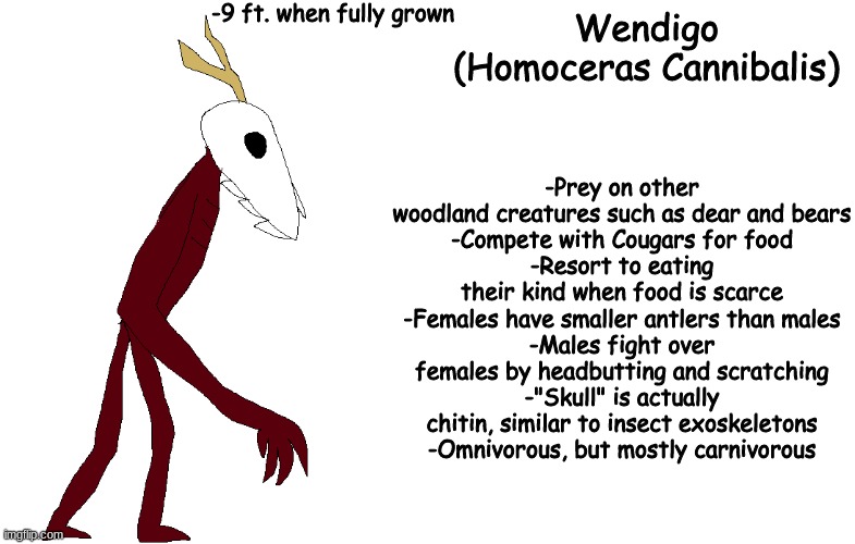 starting a thing i call the cryptic bestiary | -9 ft. when fully grown; Wendigo
(Homoceras Cannibalis); -Prey on other woodland creatures such as dear and bears
-Compete with Cougars for food
-Resort to eating their kind when food is scarce
-Females have smaller antlers than males
-Males fight over females by headbutting and scratching
-"Skull" is actually chitin, similar to insect exoskeletons
-Omnivorous, but mostly carnivorous | made w/ Imgflip meme maker