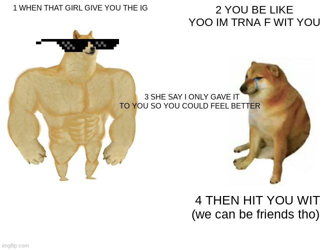 Buff Doge vs. Cheems Meme | 1 WHEN THAT GIRL GIVE YOU THE IG; 2 YOU BE LIKE YOO IM TRNA F WIT YOU; 3 SHE SAY I ONLY GAVE IT TO YOU SO YOU COULD FEEL BETTER; 4 THEN HIT YOU WIT (we can be friends tho) | image tagged in memes,buff doge vs cheems | made w/ Imgflip meme maker