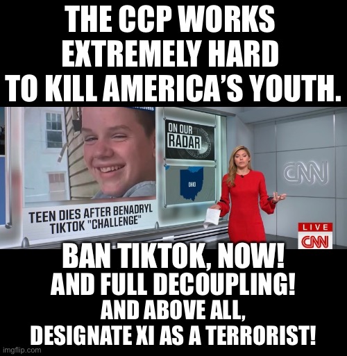 Designate Xi Jinping as a terrorist, now! | THE CCP WORKS 
EXTREMELY HARD 
TO KILL AMERICA’S YOUTH. BAN TIKTOK, NOW! AND FULL DECOUPLING! AND ABOVE ALL,
DESIGNATE XI AS A TERRORIST! | image tagged in ccp,xi jinping,china,communists,terrorist,communism | made w/ Imgflip meme maker