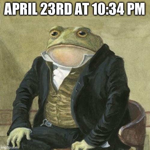 Gentlemen, it is with great pleasure to inform you that | APRIL 23RD AT 10:34 PM | image tagged in gentlemen it is with great pleasure to inform you that | made w/ Imgflip meme maker