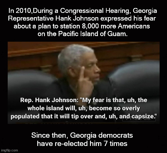 Georgia democrats have re-elected him 7 times | In 2010,During a Congressional Hearing, Georgia
Representative Hank Johnson expressed his fear 
about a plan to station 8,000 more Americans 
on the Pacific Island of Guam. Since then, Georgia democrats have re-elected him 7 times | image tagged in hank johnson,guam | made w/ Imgflip meme maker