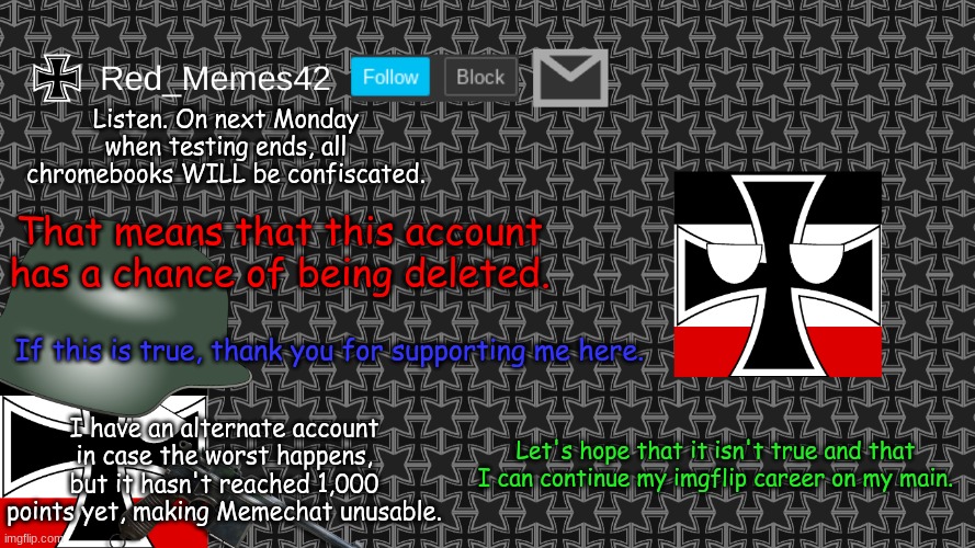 IMPORTANT! PLEASE READ! | Listen. On next Monday when testing ends, all chromebooks WILL be confiscated. That means that this account has a chance of being deleted. If this is true, thank you for supporting me here. I have an alternate account in case the worst happens, but it hasn't reached 1,000 points yet, making Memechat unusable. Let's hope that it isn't true and that I can continue my imgflip career on my main. | image tagged in updated red_memes42 announcement template | made w/ Imgflip meme maker