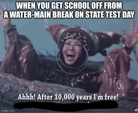 After 10000 years I'm free | WHEN YOU GET SCHOOL OFF FROM A WATER-MAIN BREAK ON STATE TEST DAY | image tagged in after 10000 years i'm free | made w/ Imgflip meme maker