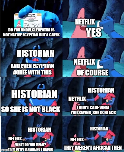 Netflix delusional | NETFLIX; YES; DO YOU KNOW CLEOPATRA IS NOT NATIVE EGYPTIAN BUT A GREEK; HISTORIAN; NETFLIX; AND EVEN EGYPTIAN AGREE WITH THIS; OF COURSE; HISTORIAN; HISTORIAN; NETFLIX; SO SHE IS NOT BLACK; I DON'T CARE WHAT YOU SAYING, SHE IS BLACK; HISTORIAN; HISTORIAN; NETFLIX; NETFLIX; WHAT DO YOU MEAN?
EVEN EGYPTIAN ARE NOT BLACK! THEY WEREN'T AFRICAN THEN | image tagged in patrick star and man ray,netflix,racism | made w/ Imgflip meme maker