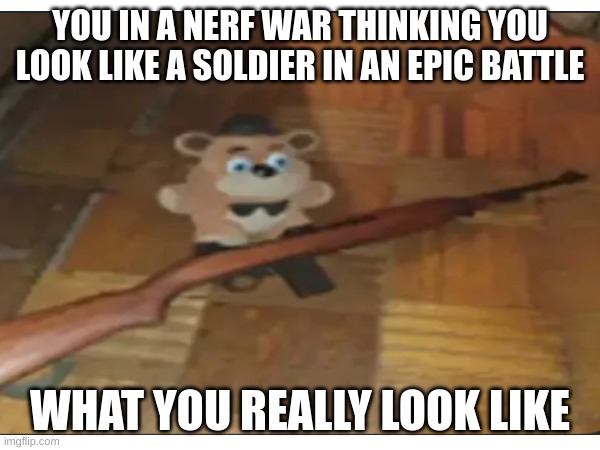 Feddy My man | YOU IN A NERF WAR THINKING YOU LOOK LIKE A SOLDIER IN AN EPIC BATTLE; WHAT YOU REALLY LOOK LIKE | image tagged in feddy fnaf | made w/ Imgflip meme maker