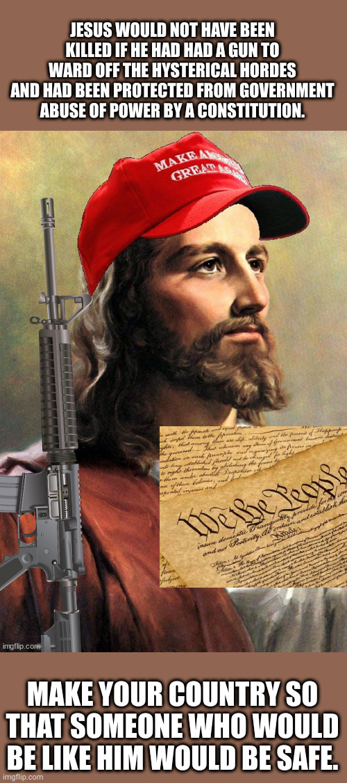 MAGA means more than just the campaign slogan of a politician of a country | JESUS WOULD NOT HAVE BEEN KILLED IF HE HAD HAD A GUN TO WARD OFF THE HYSTERICAL HORDES AND HAD BEEN PROTECTED FROM GOVERNMENT ABUSE OF POWER BY A CONSTITUTION. MAKE YOUR COUNTRY SO THAT SOMEONE WHO WOULD BE LIKE HIM WOULD BE SAFE. | image tagged in memes,politics,jesus,maga,2nd amendment,constitution | made w/ Imgflip meme maker